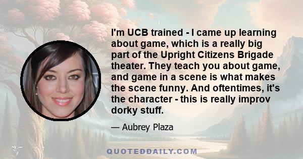 I'm UCB trained - I came up learning about game, which is a really big part of the Upright Citizens Brigade theater. They teach you about game, and game in a scene is what makes the scene funny. And oftentimes, it's the 