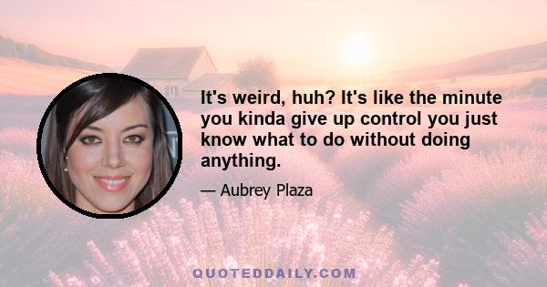 It's weird, huh? It's like the minute you kinda give up control you just know what to do without doing anything.