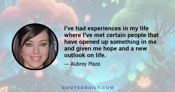 I've had experiences in my life where I've met certain people that have opened up something in me and given me hope and a new outlook on life.