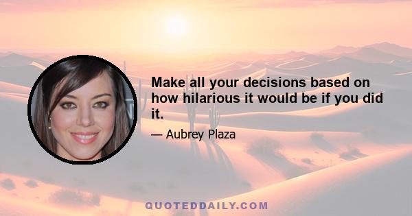 Make all your decisions based on how hilarious it would be if you did it.