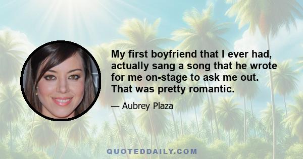 My first boyfriend that I ever had, actually sang a song that he wrote for me on-stage to ask me out. That was pretty romantic.