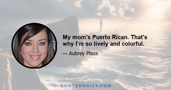 My mom's Puerto Rican. That's why I'm so lively and colorful.