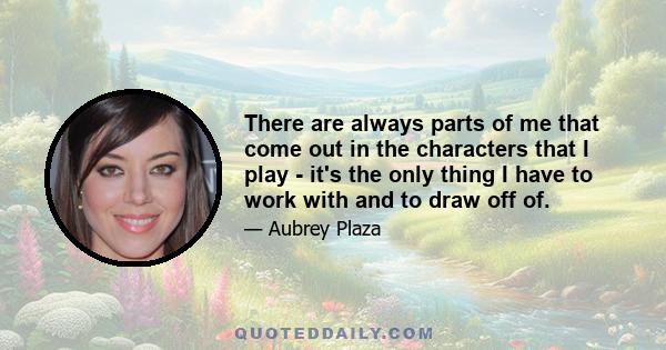 There are always parts of me that come out in the characters that I play - it's the only thing I have to work with and to draw off of.