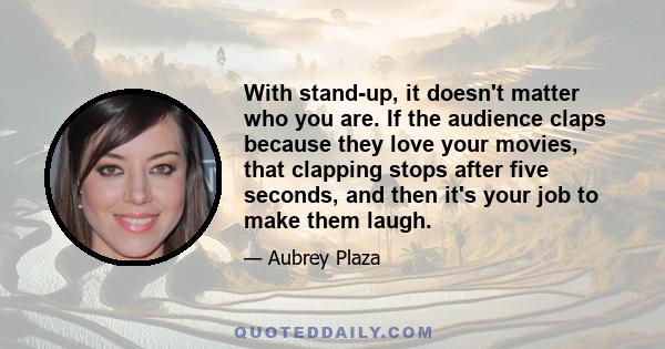 With stand-up, it doesn't matter who you are. If the audience claps because they love your movies, that clapping stops after five seconds, and then it's your job to make them laugh.