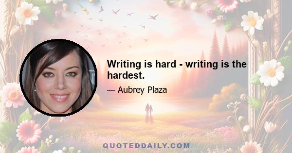 Writing is hard - writing is the hardest.