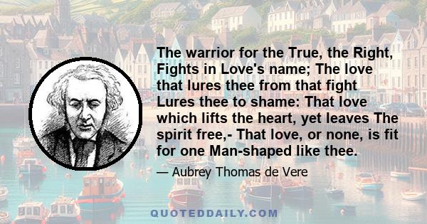 The warrior for the True, the Right, Fights in Love's name; The love that lures thee from that fight Lures thee to shame: That love which lifts the heart, yet leaves The spirit free,- That love, or none, is fit for one