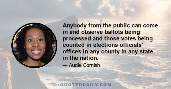 Anybody from the public can come in and observe ballots being processed and those votes being counted in elections officials' offices in any county in any state in the nation.