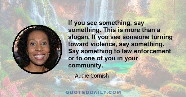 If you see something, say something. This is more than a slogan. If you see someone turning toward violence, say something. Say something to law enforcement or to one of you in your community.