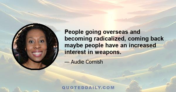 People going overseas and becoming radicalized, coming back maybe people have an increased interest in weapons.