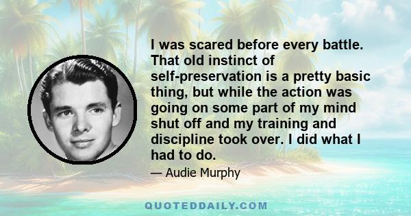 I was scared before every battle. That old instinct of self-preservation is a pretty basic thing, but while the action was going on some part of my mind shut off and my training and discipline took over. I did what I