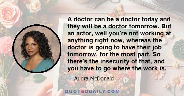 A doctor can be a doctor today and they will be a doctor tomorrow. But an actor, well you're not working at anything right now, whereas the doctor is going to have their job tomorrow, for the most part. So there's the