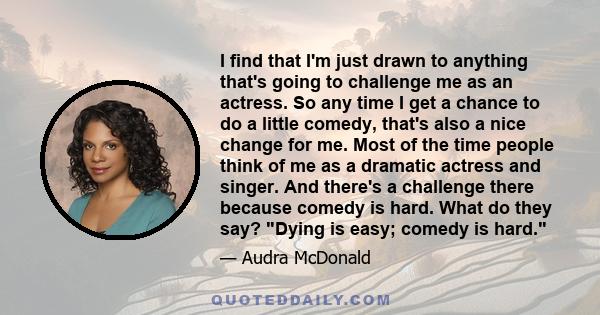 I find that I'm just drawn to anything that's going to challenge me as an actress. So any time I get a chance to do a little comedy, that's also a nice change for me. Most of the time people think of me as a dramatic