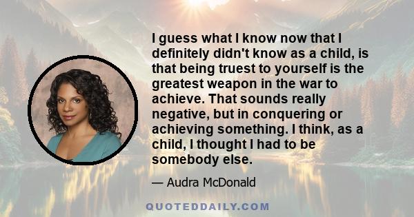 I guess what I know now that I definitely didn't know as a child, is that being truest to yourself is the greatest weapon in the war to achieve. That sounds really negative, but in conquering or achieving something. I