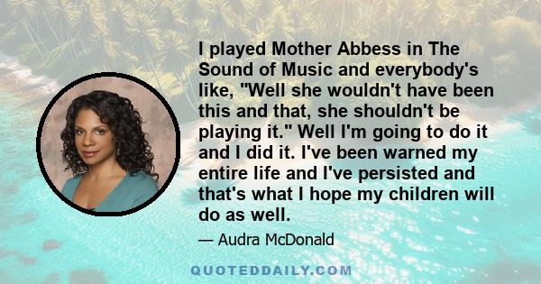 I played Mother Abbess in The Sound of Music and everybody's like, Well she wouldn't have been this and that, she shouldn't be playing it. Well I'm going to do it and I did it. I've been warned my entire life and I've