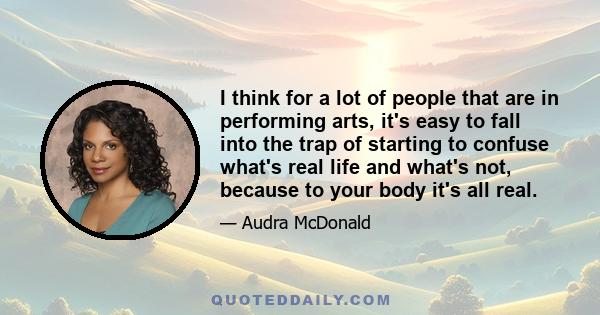 I think for a lot of people that are in performing arts, it's easy to fall into the trap of starting to confuse what's real life and what's not, because to your body it's all real.