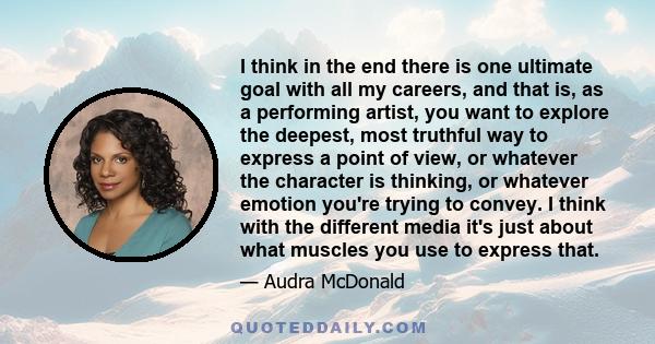 I think in the end there is one ultimate goal with all my careers, and that is, as a performing artist, you want to explore the deepest, most truthful way to express a point of view, or whatever the character is