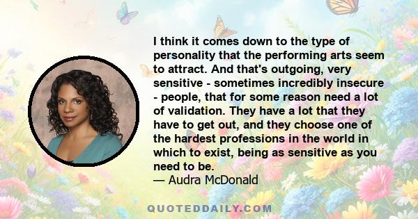 I think it comes down to the type of personality that the performing arts seem to attract. And that's outgoing, very sensitive - sometimes incredibly insecure - people, that for some reason need a lot of validation.