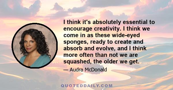 I think it's absolutely essential to encourage creativity. I think we come in as these wide-eyed sponges, ready to create and absorb and evolve, and I think more often than not we are squashed, the older we get.