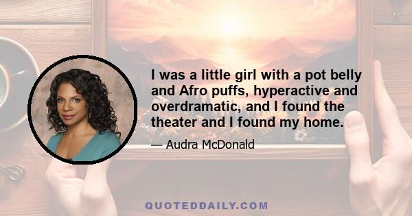 I was a little girl with a pot belly and Afro puffs, hyperactive and overdramatic, and I found the theater and I found my home.