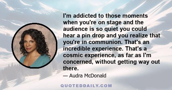 I'm addicted to those moments when you're on stage and the audience is so quiet you could hear a pin drop and you realize that you're in communion. That's an incredible experience. That's a cosmic experience, as far as