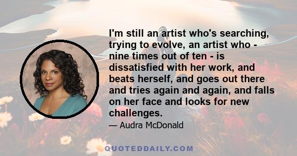 I'm still an artist who's searching, trying to evolve, an artist who - nine times out of ten - is dissatisfied with her work, and beats herself, and goes out there and tries again and again, and falls on her face and