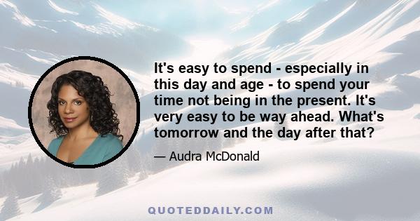 It's easy to spend - especially in this day and age - to spend your time not being in the present. It's very easy to be way ahead. What's tomorrow and the day after that?