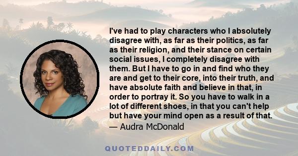 I've had to play characters who I absolutely disagree with, as far as their politics, as far as their religion, and their stance on certain social issues, I completely disagree with them. But I have to go in and find