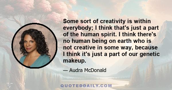 Some sort of creativity is within everybody; I think that's just a part of the human spirit. I think there's no human being on earth who is not creative in some way, because I think it's just a part of our genetic