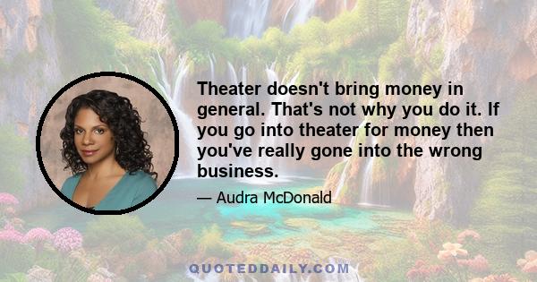 Theater doesn't bring money in general. That's not why you do it. If you go into theater for money then you've really gone into the wrong business.