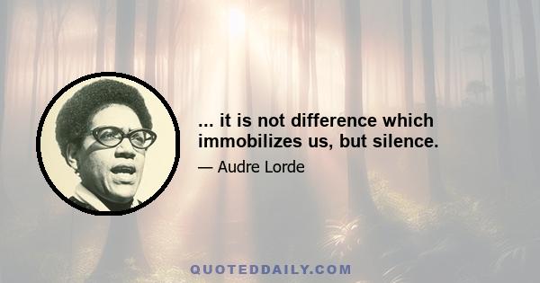 ... it is not difference which immobilizes us, but silence.