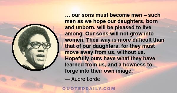 … our sons must become men – such men as we hope our daughters, born and unborn, will be pleased to live among. Our sons will not grow into women. Their way is more difficult than that of our daughters, for they must