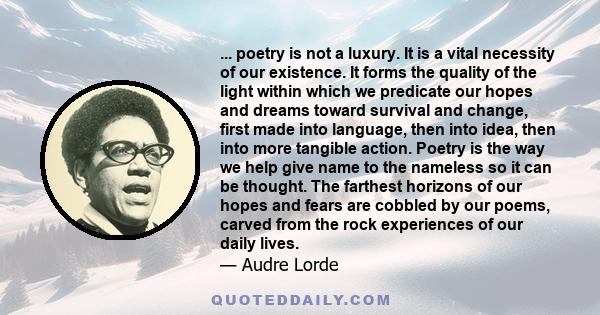 ... poetry is not a luxury. It is a vital necessity of our existence. It forms the quality of the light within which we predicate our hopes and dreams toward survival and change, first made into language, then into