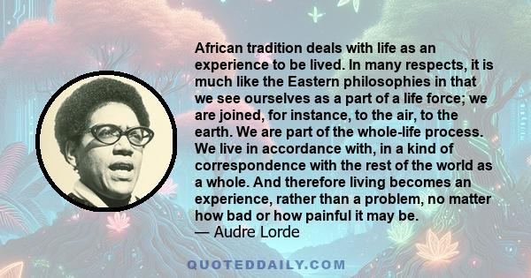 African tradition deals with life as an experience to be lived. In many respects, it is much like the Eastern philosophies in that we see ourselves as a part of a life force; we are joined, for instance, to the air, to