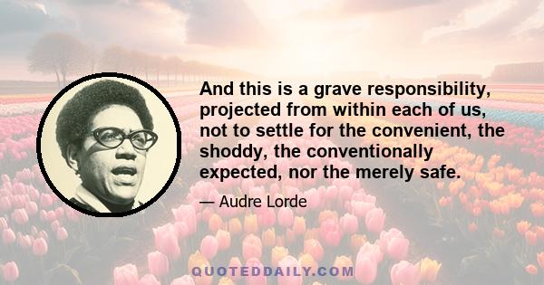 And this is a grave responsibility, projected from within each of us, not to settle for the convenient, the shoddy, the conventionally expected, nor the merely safe.