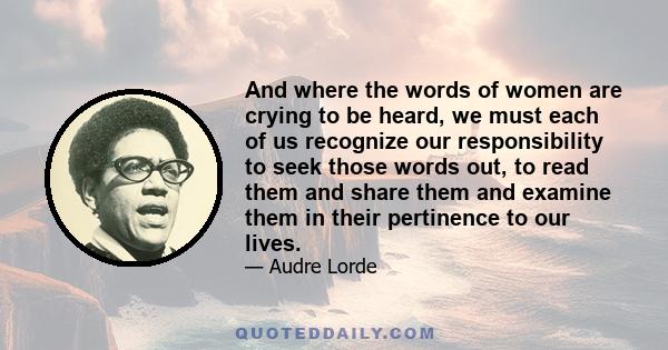 And where the words of women are crying to be heard, we must each of us recognize our responsibility to seek those words out, to read them and share them and examine them in their pertinence to our lives.