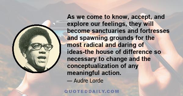 As we come to know, accept, and explore our feelings, they will become sanctuaries and fortresses and spawning grounds for the most radical and daring of ideas-the house of difference so necessary to change and the