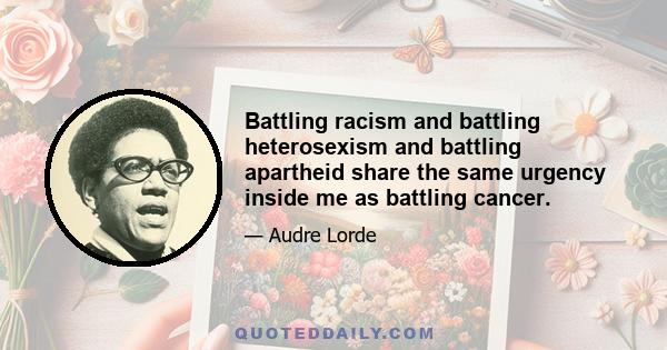 Battling racism and battling heterosexism and battling apartheid share the same urgency inside me as battling cancer.