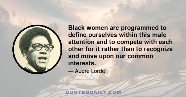 Black women are programmed to define ourselves within this male attention and to compete with each other for it rather than to recognize and move upon our common interests.