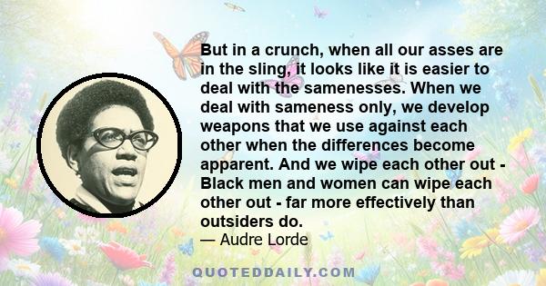 But in a crunch, when all our asses are in the sling, it looks like it is easier to deal with the samenesses. When we deal with sameness only, we develop weapons that we use against each other when the differences