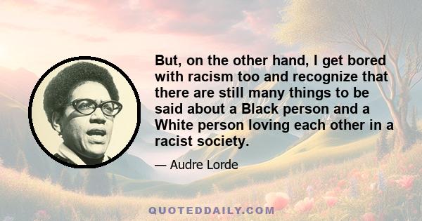 But, on the other hand, I get bored with racism too and recognize that there are still many things to be said about a Black person and a White person loving each other in a racist society.