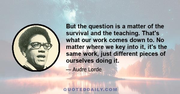 But the question is a matter of the survival and the teaching. That's what our work comes down to. No matter where we key into it, it's the same work, just different pieces of ourselves doing it.