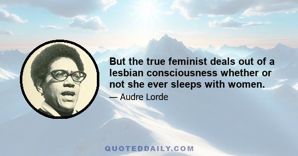 But the true feminist deals out of a lesbian consciousness whether or not she ever sleeps with women.