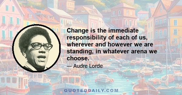 Change is the immediate responsibility of each of us, wherever and however we are standing, in whatever arena we choose.