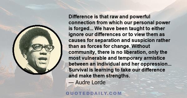 Difference is that raw and powerful connection from which our personal power is forged... We have been taught to either ignore our differences or to view them as causes for separation and suspicion rather than as forces 