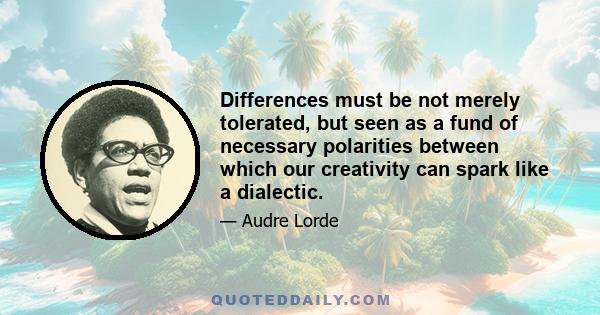 Differences must be not merely tolerated, but seen as a fund of necessary polarities between which our creativity can spark like a dialectic.