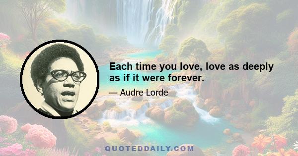 Each time you love, love as deeply as if it were forever.