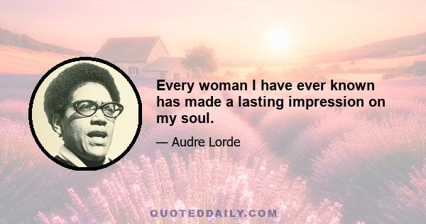 Every woman I have ever known has made a lasting impression on my soul.