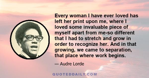 Every woman I have ever loved has left her print upon me, where I loved some invaluable piece of myself apart from me-so different that I had to stretch and grow in order to recognize her. And in that growing, we came