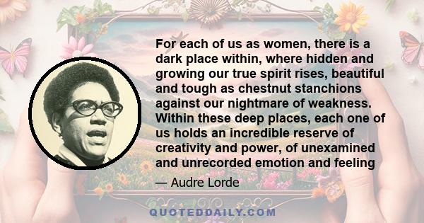 For each of us as women, there is a dark place within, where hidden and growing our true spirit rises, beautiful and tough as chestnut stanchions against our nightmare of weakness. Within these deep places, each one of