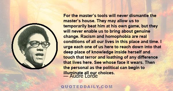 For the master’s tools will never dismantle the master’s house. They may allow us to temporarily beat him at his own game, but they will never enable us to bring about genuine change. Racism and homophobia are real